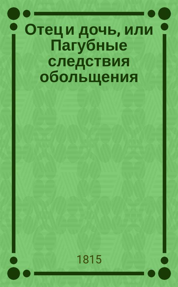 Отец и дочь, или Пагубные следствия обольщения : Трогательная повесть из сочинений Г-жи Опи