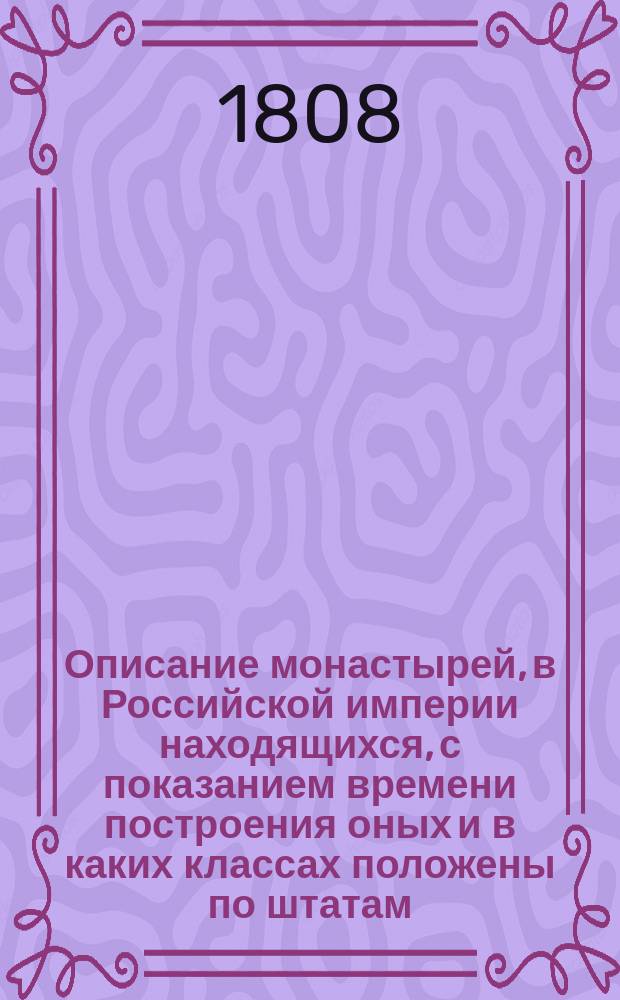 Описание монастырей, в Российской империи находящихся, с показанием времени построения оных и в каких классах положены по штатам, также достопамятных происшествий, в них случившихся : С присовокуплением: 1) росписи церквам, находящимся в столичном городе Москве и 2) росписи церквам, находящимся в столичном городе С.-Петербурге