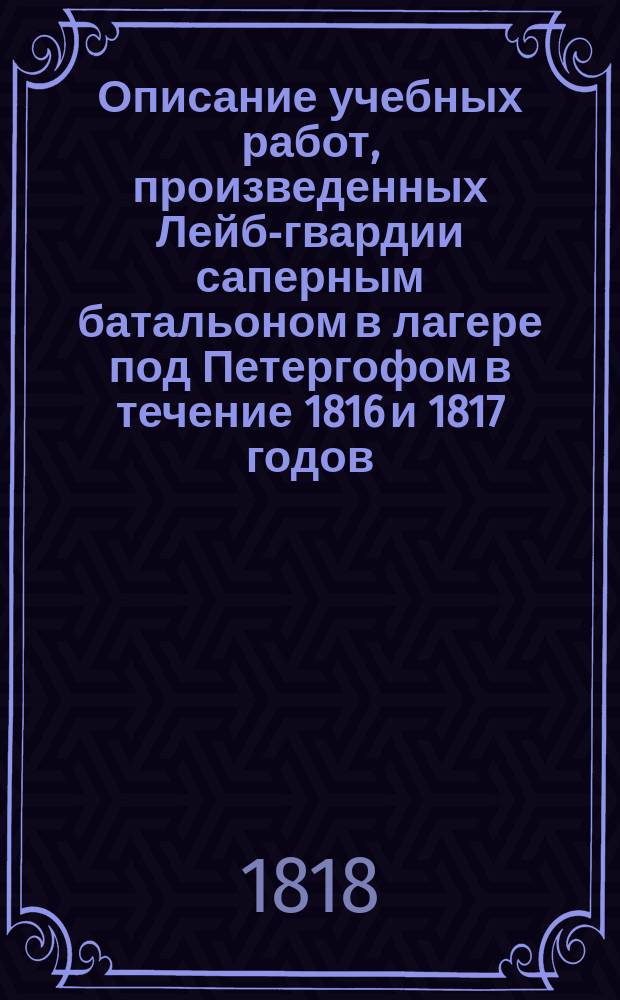 Описание учебных работ, произведенных Лейб-гвардии саперным батальоном в лагере под Петергофом в течение 1816 и 1817 годов