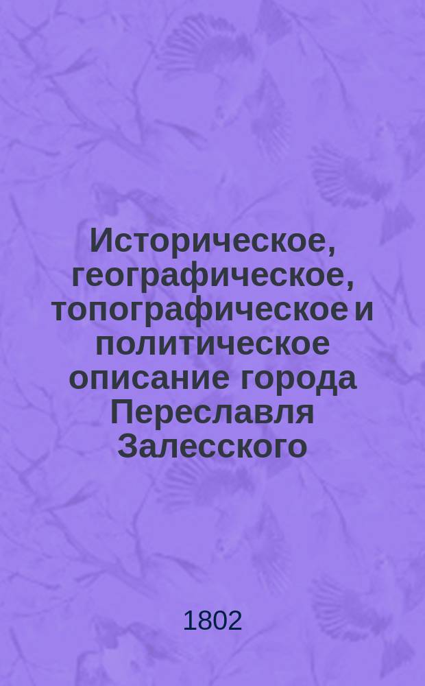 Историческое, географическое, топографическое и политическое описание города Переславля Залесского : С присовокуплением к тому достоверного показания о заведении его, о состоящих в нем Соборах, монастырях и приходских церквах... и прочего, к сему описанию относящегося