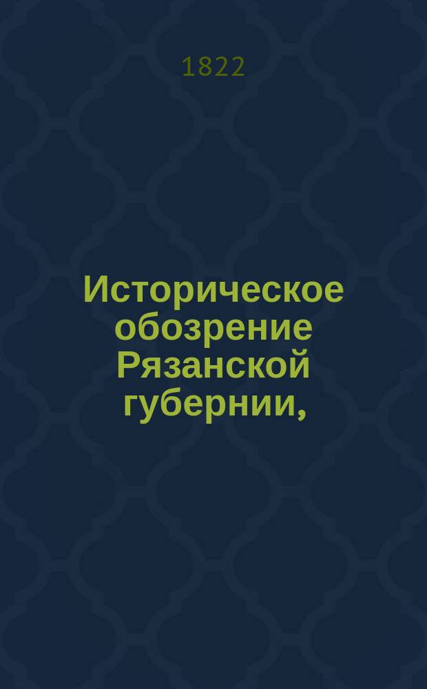 Историческое обозрение Рязанской губернии, : разделенное на пять периодов в виде летописца, изображающаго древнее и новое состояние сея губернии, : с присовокуплением на каждой период политических, статистических, физических и географических замечаний