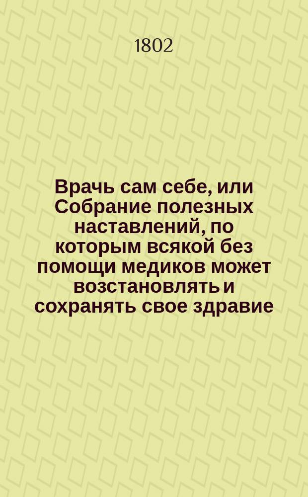 Врачь сам себе, или Собрание полезных наставлений, по которым всякой без помощи медиков может возстановлять и сохранять свое здравие, и чрез то безболезненно достигать долговременной жизни,- : с присовокуплением другаго не меньше полезнаго разсуждения О превосходстве домашних лекарств