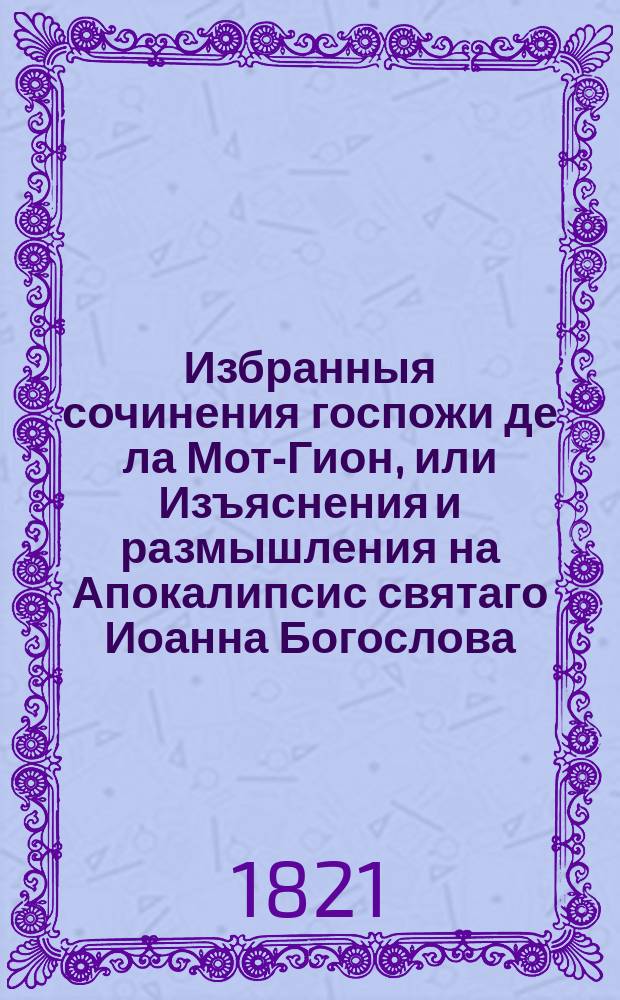 Избранныя сочинения госпожи де ла Мот-Гион, или Изъяснения и размышления на Апокалипсис святаго Иоанна Богослова, руководствующия ко внутренней жизни. : Перевод с новаго и исправленнаго издания