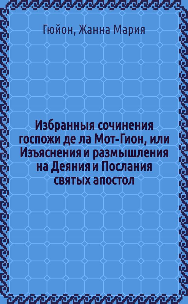 Избранныя сочинения госпожи де ла Мот-Гион, или Изъяснения и размышления на Деяния и Послания святых апостол, руководствующия ко внутренней жизни. : В III частях, : перевод с новаго и исправленнаго издания
