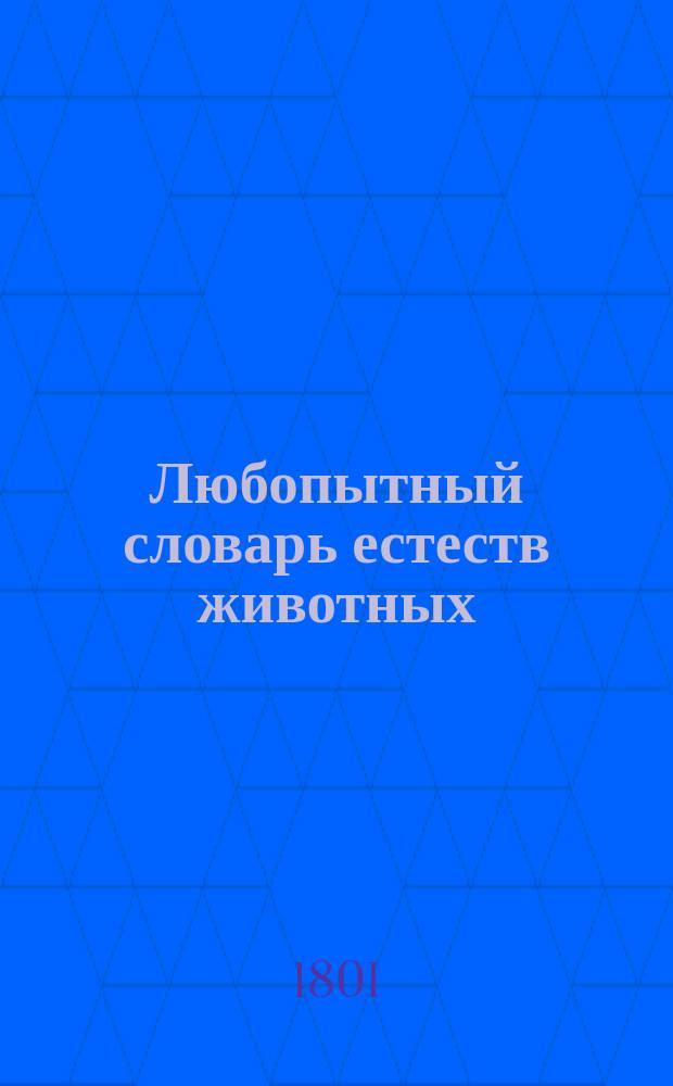 Любопытный словарь естеств животных : вмещающий удивительнейших свойств различных зверей и птиц, любопытных и весьма странных земноводных и иных животных; чудно образных диких людей: и тому подобных редкостей природы