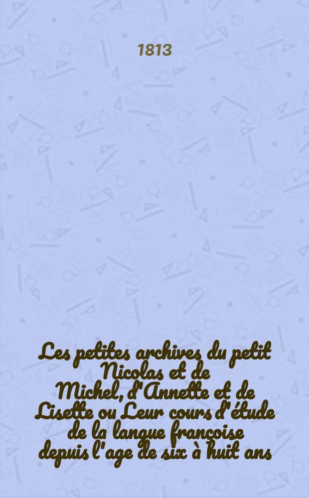 Les petites archives du petit Nicolas et de Michel, d'Annette et de Lisette ou Leur cours d'étude de la langue françoise depuis l'age de six à huit ans. = Маленький архив Николаши и Мишеньки и Аннушки и Лизаньки или Курс их учения французскаго языка от 6 до 8 лет. : Contenant un petit récueil de mots, de phrases d'entretiens avec leurs maitres, leurs gouvernantes et leurs parens, de contes de fables, d'enigmes, de questions instructives, de proverbes, de petites sentences morales, de regles de conduite rédiges conformement à leur àge et à leurs conceptions etc. joints à une petite correspondence de lettres entre eux, : en six petits volumes. : Avec des figures. : Содержащий собрание слов, речей, разговоров с их учителями, учительницами и родителями, сказочки, басни, загадки вопросы, пословицы, маленькия нравоучительныя изречения и правила поведения, сообразныя их летам и понятиям, с небольшею перепискою между ими и проч: : состоящий в шести небольших частях. : С картиньками