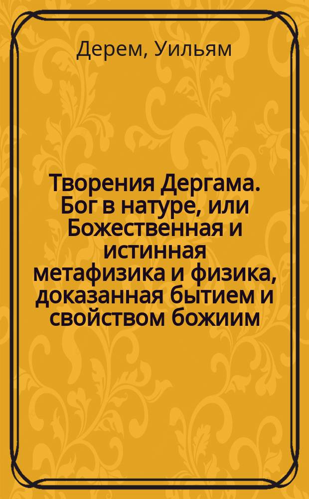 Творения Дергама. Бог в натуре, или Божественная и истинная метафизика и физика, доказанная бытием и свойством божиим, почерпнутое из дел творения. : Сочиненное на английском языке