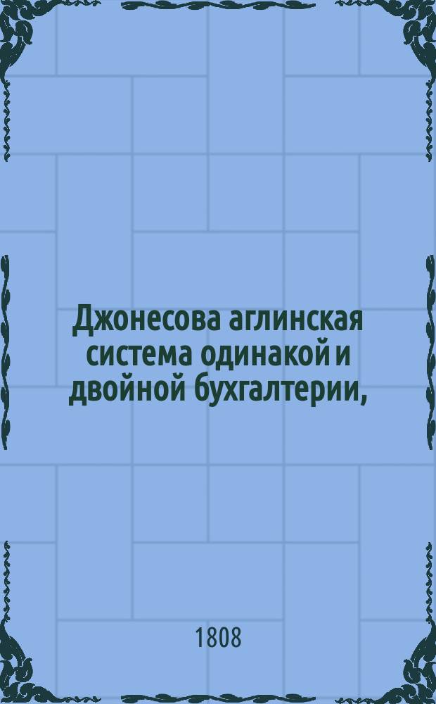 Джонесова аглинская система одинакой и двойной бухгалтерии, : сочиненная для вернаго избежания тех неудобств, с каковыми сопряжены существующие толь с давняго времени способы книговедения, и приспособленная ко всякому роду торговли