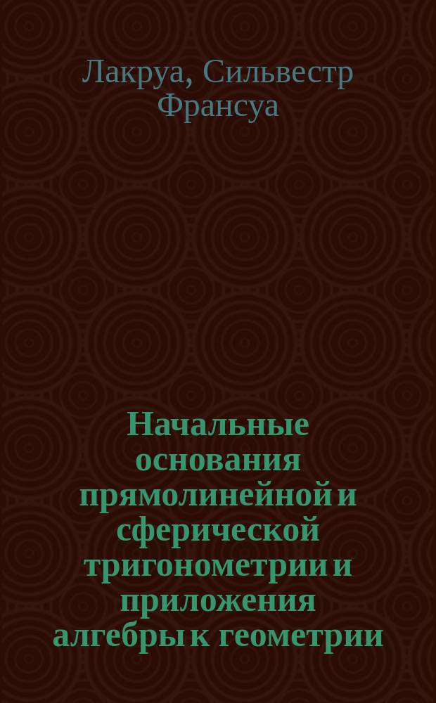 Начальные основания прямолинейной и сферической тригонометрии и приложения алгебры к геометрии