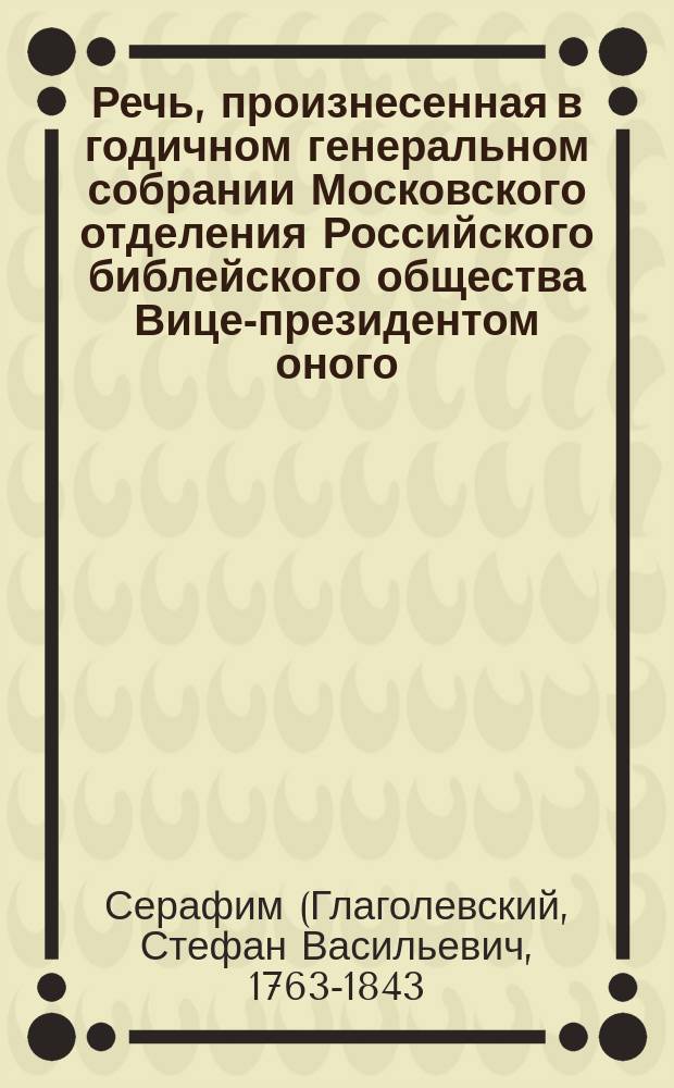 Речь, произнесенная в годичном генеральном собрании Московского отделения Российского библейского общества Вице-президентом оного, Святейшего правительствующего синода членом преосвященнейшим митрополитом Московским и Коломенским и Свято-Троицкия Сергиевы лавры священно-архимандритом и кавалером Серафимом