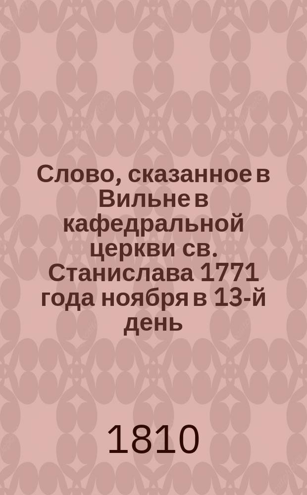 Слово, сказанное в Вильне в кафедральной церкви св. Станислава 1771 года ноября в 13-й день, тогдашним Виленской кафедры каноником и епархиальным администратором, а ныне митрополитом всех римско-католических церквей в России и кавалером Станиславом Сестренцевичем Богушем