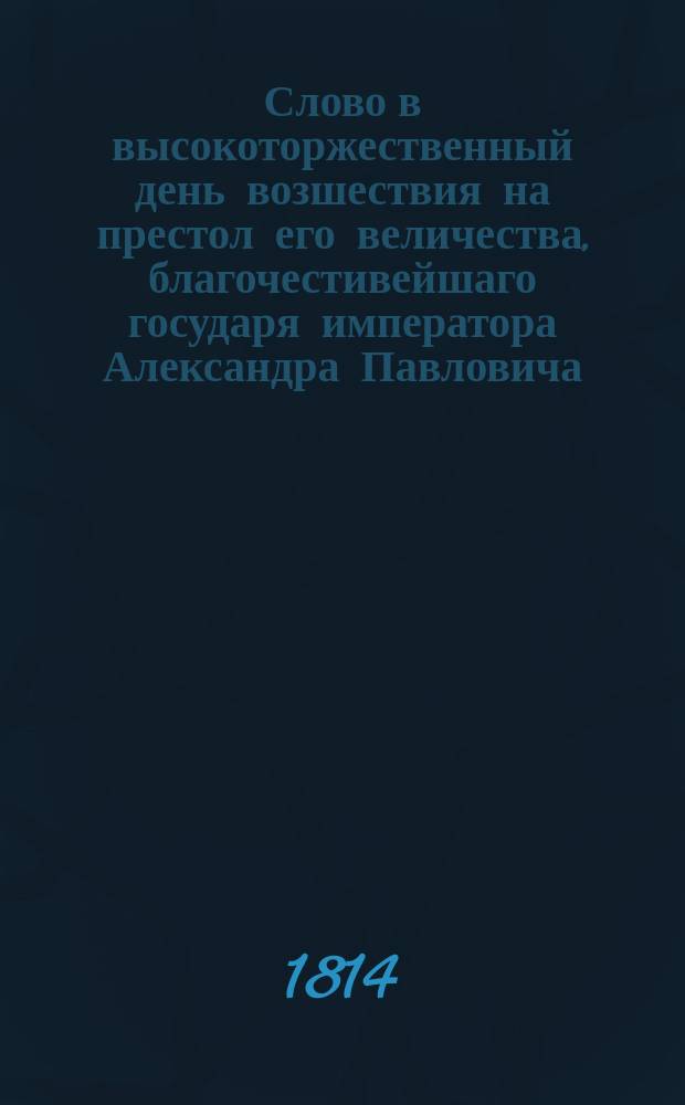 Слово в высокоторжественный день возшествия на престол его величества, благочестивейшаго государя императора Александра Павловича, самодержца всероссийскаго. ... 1814 года марта 12 дня