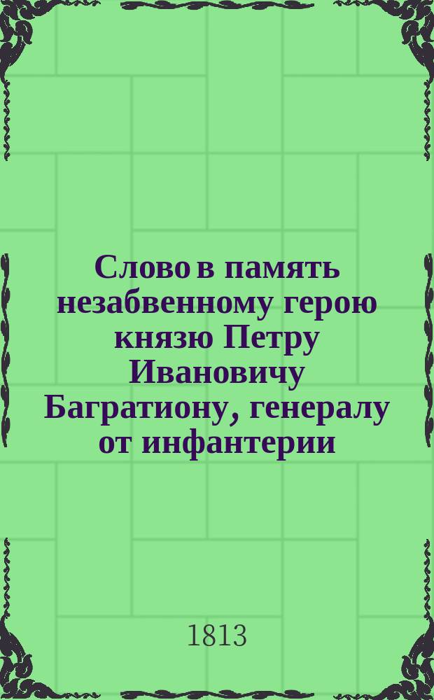 Слово в память незабвенному герою князю Петру Ивановичу Багратиону, генералу от инфантерии, всех российских и многих иностранных орденов кавалеру, в день годичного его поминовения, говоренное Святейшего Правительствующего синода конторы членом, ставропигиального Заиконоспаского монастыря архимандритом... Симеоном в церкви св. великомученика Георгия, что в Грузинах, сентября 13 дня 1813 года