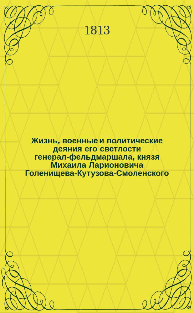 Жизнь, военные и политические деяния его светлости генерал-фельдмаршала, князя Михаила Ларионовича Голенищева-Кутузова-Смоленского, с достоверным описанием частной или домашней его жизни от самого рождения до славной его кончины и погребения и с присовокуплением анекдотов, где виден дух сего великого мужа и спасителя отечества, с верным и сходственным его портретом, с картинами и планами сражений : Ч. 1-6. Ч. 1