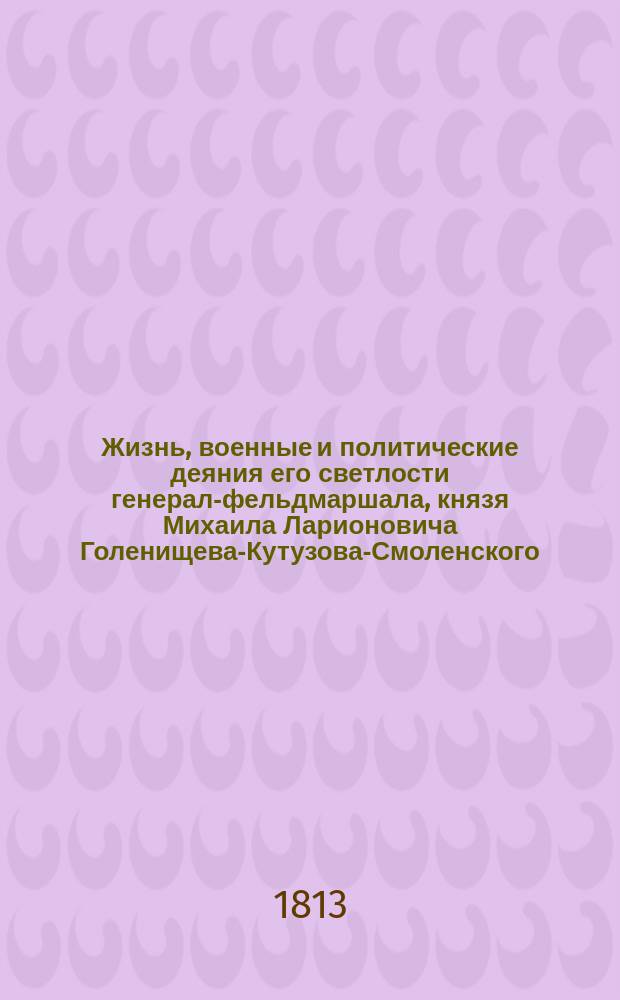 Жизнь, военные и политические деяния его светлости генерал-фельдмаршала, князя Михаила Ларионовича Голенищева-Кутузова-Смоленского, с достоверным описанием частной или домашней его жизни от самого рождения до славной его кончины и погребения и с присовокуплением анекдотов, где виден дух сего великого мужа и спасителя отечества, с верным и сходственным его портретом, с картинами и планами сражений : Ч. 1-6. Ч. 2