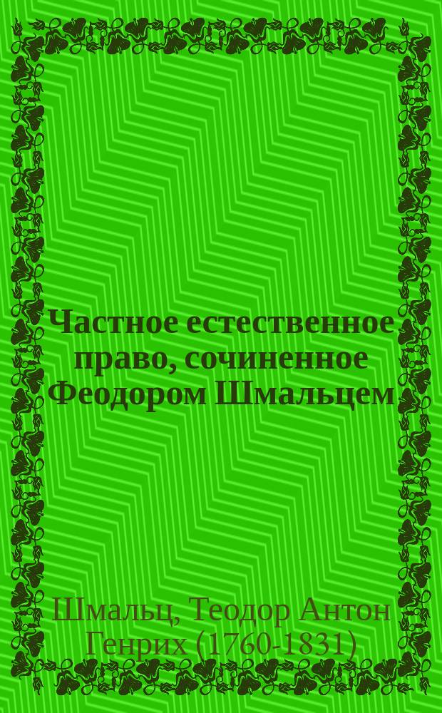 Частное естественное право, сочиненное Феодором Шмальцем : Переведенное с латинского и с прибавлением истории литературы естественного права, изданное Петром Сергеевым