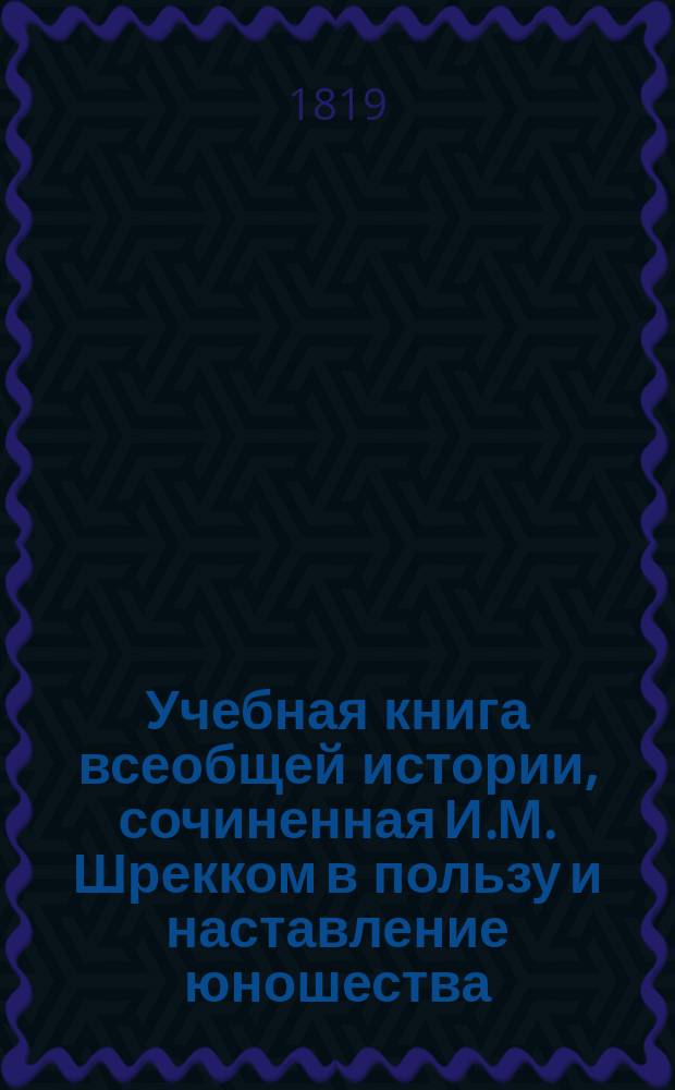 Учебная книга всеобщей истории, сочиненная И.М. Шрекком в пользу и наставление юношества : С присовокуплением синхронистических таблиц к каждому периоду и особенной краткой Российской истории. Ч. 1