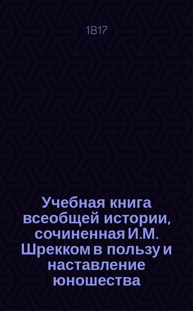 Учебная книга всеобщей истории, сочиненная И.М. Шрекком в пользу и наставление юношества : С присовокуплением синхронистических таблиц к каждому периоду и особенной краткой Российской истории : В 4 !5 ч. Ч. 1-5