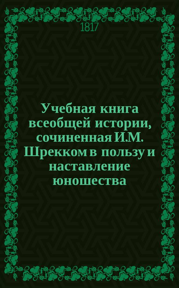 Учебная книга всеобщей истории, сочиненная И.М. Шрекком в пользу и наставление юношества : С присовокуплением синхронистических таблиц к каждому периоду и особенной краткой Российской истории В 4 [!5] ч. Ч. 1-5. Ч. 1