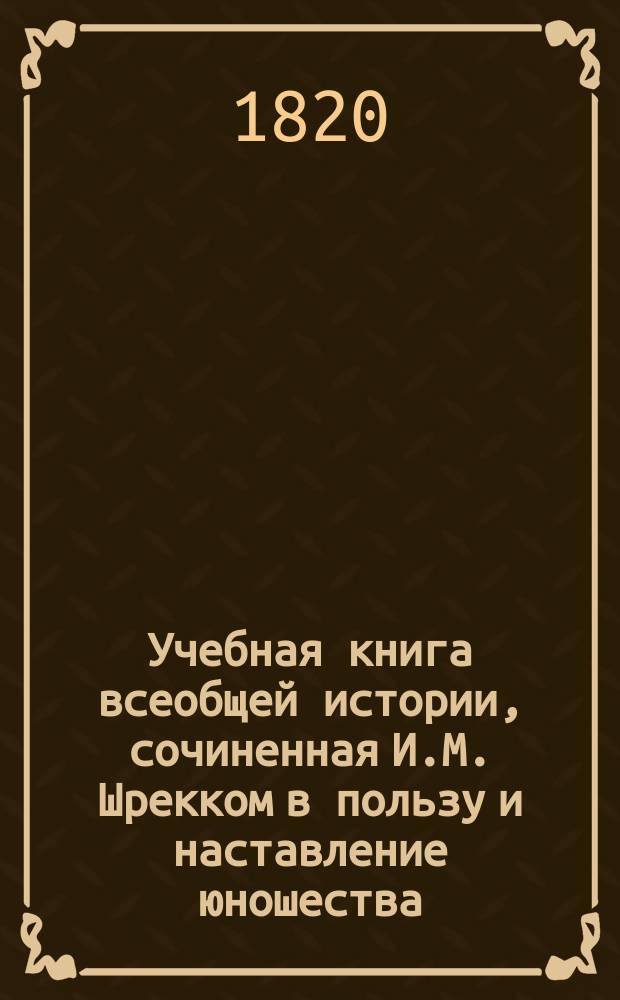 Учебная книга всеобщей истории, сочиненная И.М. Шрекком в пользу и наставление юношества : С присовокуплением синхронистических таблиц к каждому периоду и особенной краткой Российской истории В 4 [!5] ч. Ч. 1-5. Ч. 4 : Заключающая древнюю историю Государства Российского