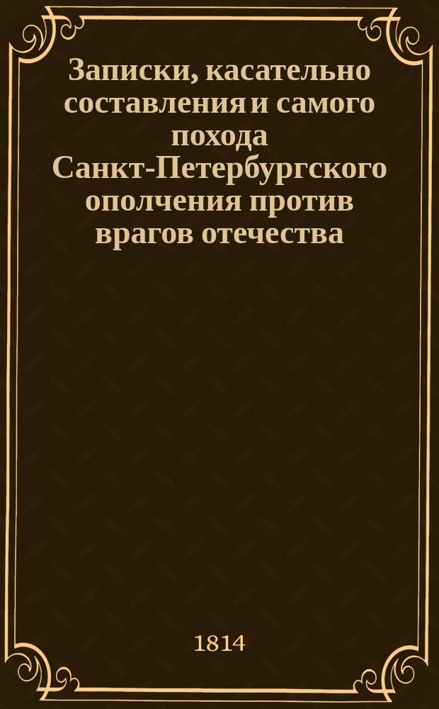 Записки, касательно составления и самого похода Санкт-Петербургского ополчения против врагов отечества, в 1812 и 1813 годах, с кратким обозрением всех происшествий, во время бедствия и спасения нашего отечества случившихся, и с подробным описанием осады и взятия Данцига, писанные фл. к. лейтенантом б. В.Шт. : Ч. 1-2