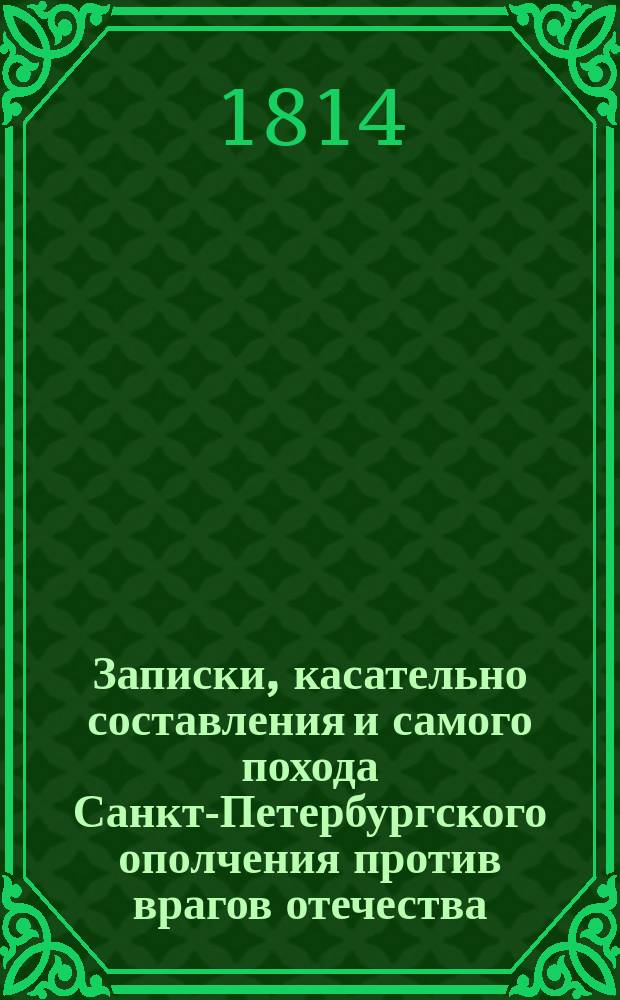 Записки, касательно составления и самого похода Санкт-Петербургского ополчения против врагов отечества, в 1812 и 1813 годах, с кратким обозрением всех происшествий, во время бедствия и спасения нашего отечества случившихся, и с подробным описанием осады и взятия Данцига, писанные фл. к. лейтенантом б. В.Шт : Ч. 1-2. Ч. 1