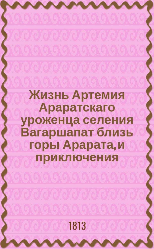 Жизнь Артемия Араратскаго уроженца селения Вагаршапат близь горы Арарата, и приключения, случившияся с ним от младенчества до совершенных лет; удаление его от своего отечества в Грузию, оттуда в Россию, потом в Персию и на конец возвращение обратно в Россию чрез Каспийское море; : с описанием многих любопытных предметов, находящихся в его стороне и прочих местах Персии, с приложением шести гравированных эстампов изображающих виды городов персидских. Ч. 1