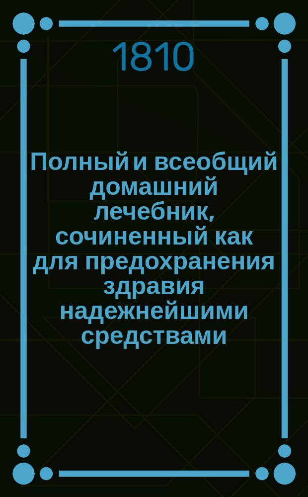 Полный и всеобщий домашний лечебник, сочиненный как для предохранения здравия надежнейшими средствами, так и для пользования болезней всякаго рода : с показанием прочин, разпознавательных признаков, гнезда, оборотов, усилия и исхода оных; также лекарств как повсюду пред глазами нашими находящихся, так и продаваемых в аптеках; наименования оных как российскими, так и латинскими словами; доброты, времени, употребления, количества и образа приема и других нужных обстоятельств, в пользу всякаго человека, какого бы он ни был состояния и рода жизни и в каких бы ни находился болезнях. Т. 2