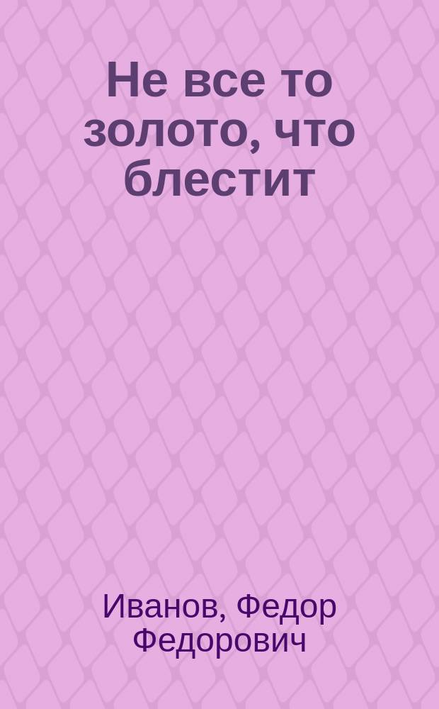Не все то золото, что блестит : Комедия в трех действиях