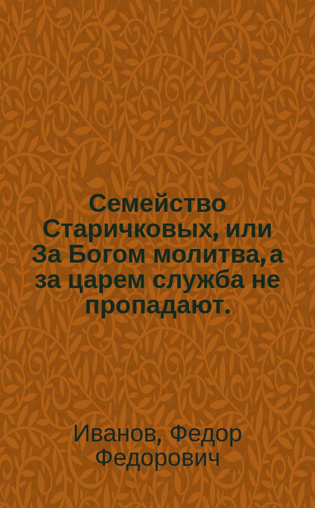 Семейство Старичковых, или За Богом молитва, а за царем служба не пропадают. : Драма в 1м действии, взятая из анекдота, случившагося в счастливое царствование Александра I