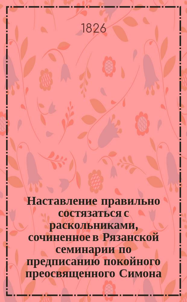 Наставление правильно состязаться с раскольниками, сочиненное в Рязанской семинарии по предписанию покойного преосвященного Симона, епископа Рязанского и Шацкого