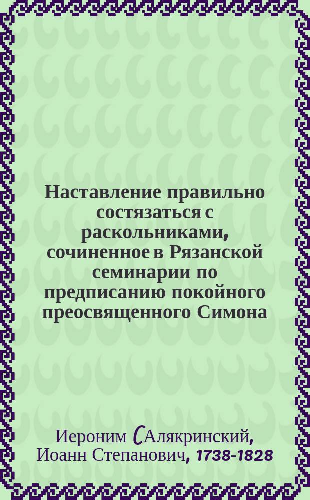 Наставление правильно состязаться с раскольниками, сочиненное в Рязанской семинарии по предписанию покойного преосвященного Симона, епископа Рязанского и Шацкого