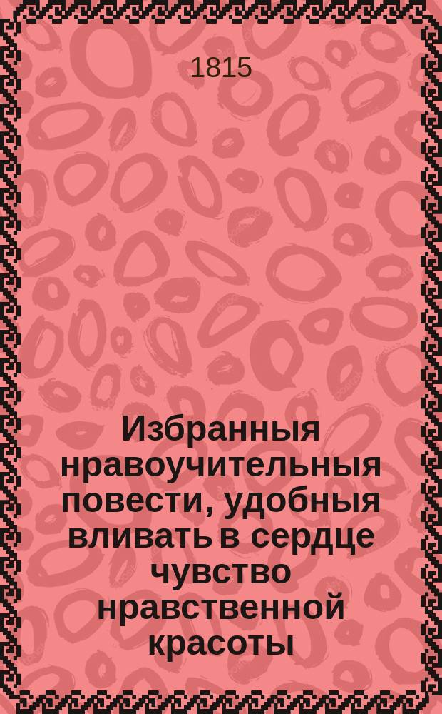 Избранныя нравоучительныя повести, удобныя вливать в сердце чувство нравственной красоты, представлять воображению картины добродетели и питать в душе семя чувствительности. : Перевод из лучших немецких и французских писателей
