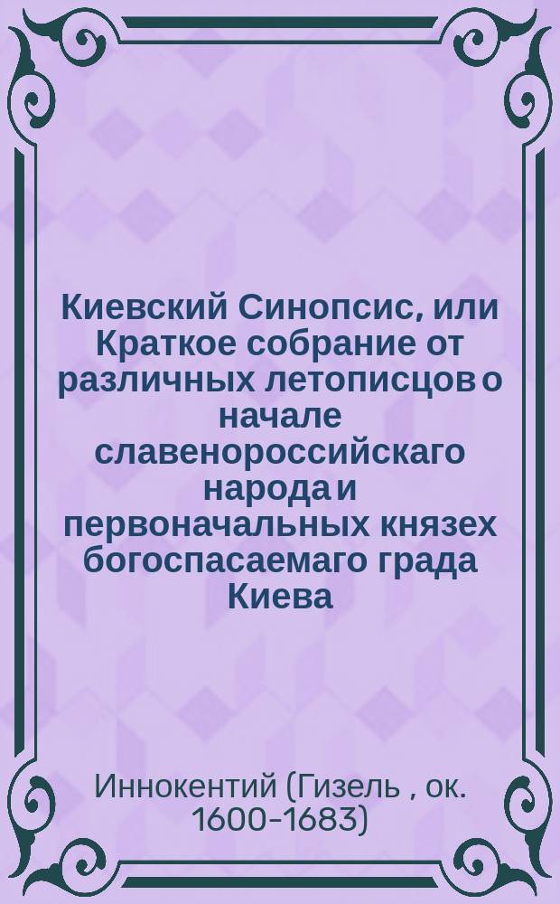 Киевский Синопсис, или Краткое собрание от различных летописцов о начале славенороссийскаго народа и первоначальных князех богоспасаемаго града Киева : С присовокуплением современных росписей великих князей, царей и императоров Всероссийских, польских великих князей и королей, литовских великих князей, удельных российских князей, митрополитов киевских и всея России, малороссийских гетманов, монголо-татарских великих ханов и удельных крымских, киевских воевод и кастелланов бывших под польским правлением