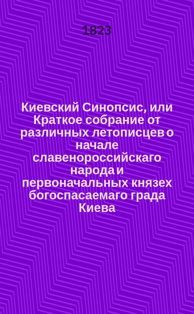 Киевский Синопсис, или Краткое собрание от различных летописцев о начале славенороссийскаго народа и первоначальных князех богоспасаемаго града Киева : С присовокуплением современных росписей великих князей, царей и императоров всероссийских, польских великих князей и королей, литовских великих князей, удельных российских князей, митрополитов киевских и всея России, малороссийских гетманов, монголо-татарских великих ханов и удельных крымских, киевских воевод и кастелланов бывших под польским правлением