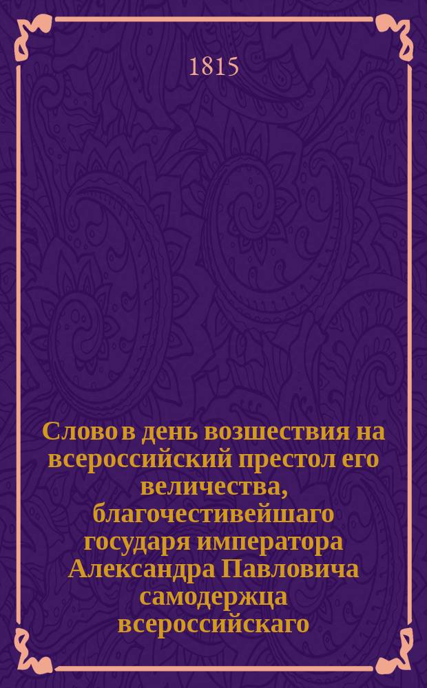 Слово в день возшествия на всероссийский престол его величества, благочестивейшаго государя императора Александра Павловича самодержца всероссийскаго. ... марта 12 дня 1815 года