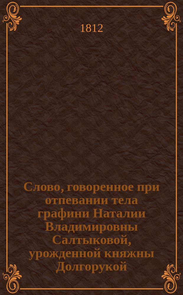Слово, говоренное при отпевании тела графини Наталии Владимировны Салтыковой, урожденной княжны Долгорукой, двора их императорских величеств статс-дамы и ордена св. Екатерины перваго класса кавалера, Санкт-петербургской духовной академии богословских наук бакалавром, архимандритом Иннокентием. Сентября 13 дня 1812 года