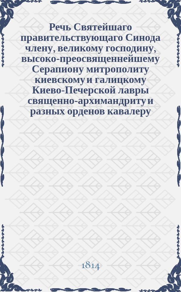 Речь Святейшаго правительствующаго Синода члену, великому господину, высоко-преосвященнейшему Серапиону митрополиту киевскому и галицкому Киево-Печерской лавры священно-архимандриту и разных орденов кавалеру