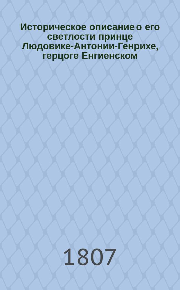 Историческое описание о его светлости принце Людовике-Антонии-Генрихе, герцоге Енгиенском, разстрелянном по повелению Бонапарте в Винценском лесу в ночи с 21 на 22 число марта 1804 года : Вновь переведенное и дополненное : С приобщением Приговора военной комиссии, судившей помянутаго герцога, и Разсуждения о заговоре, открытом в Париже противу Бонапарте, 17 февраля 1804 года
