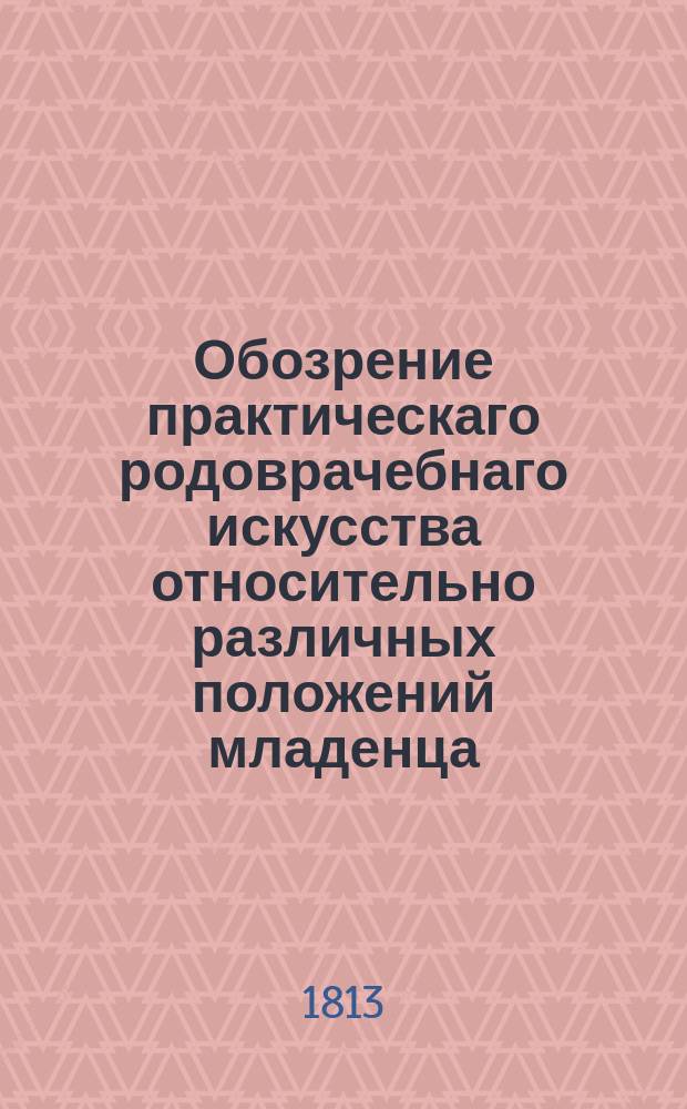 Обозрение практическаго родоврачебнаго искусства относительно различных положений младенца, и важнейших ручных и инструментальных операций,