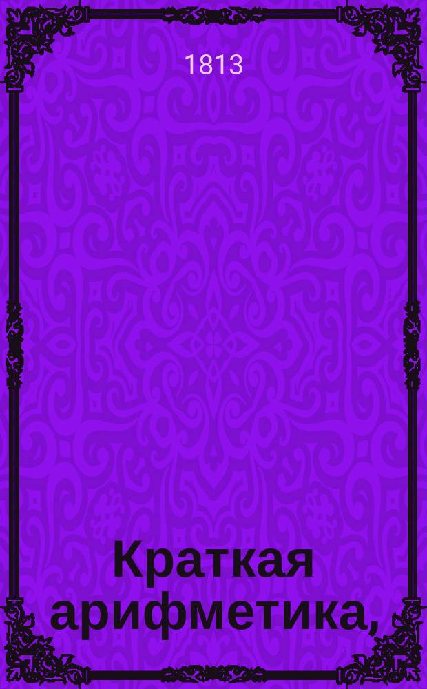 Краткая арифметика, : Служащая в легчайшему обучению малолетнаго юношества в вопросах и ответах состоящая, : В двух частях