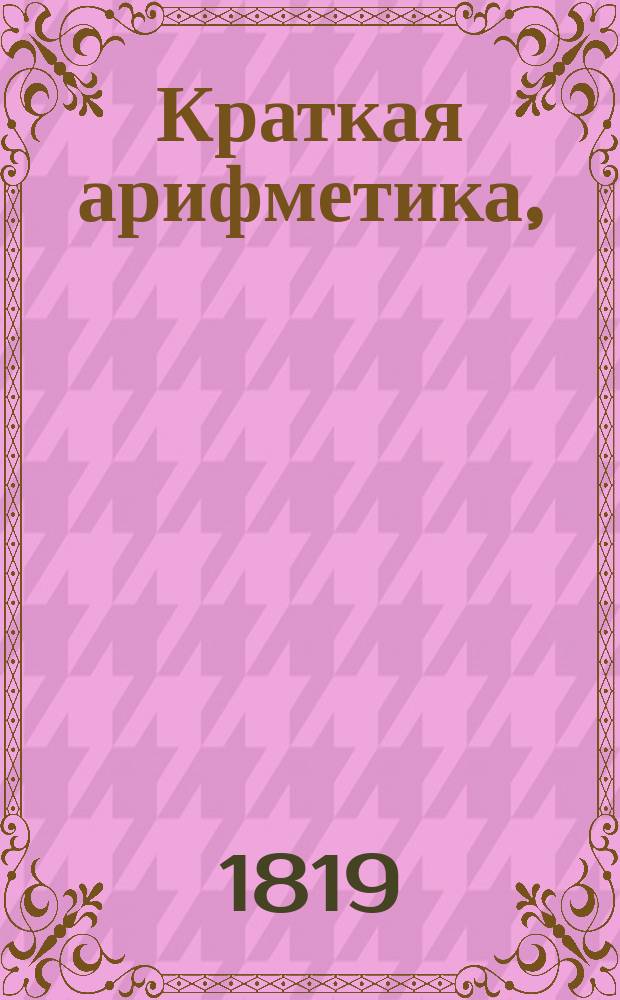 Краткая арифметика, : Служащая в легчайшему обучению малолетнаго юношества в вопросах и ответах состоящая, : В двух частях