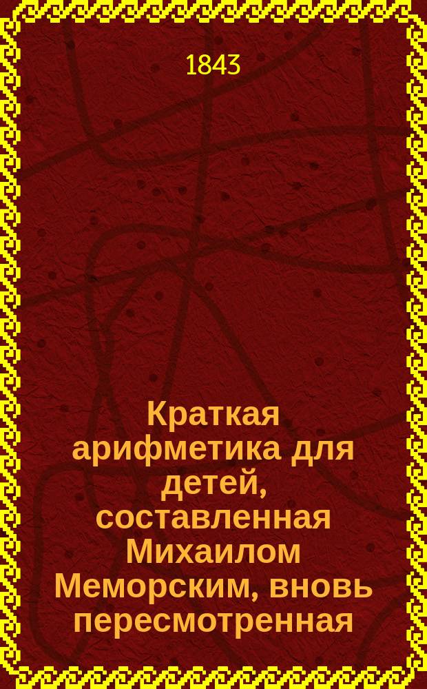 Краткая арифметика для детей, составленная Михаилом Меморским, вновь пересмотренная, исправленная и дополненная учителем математики С.Ш.