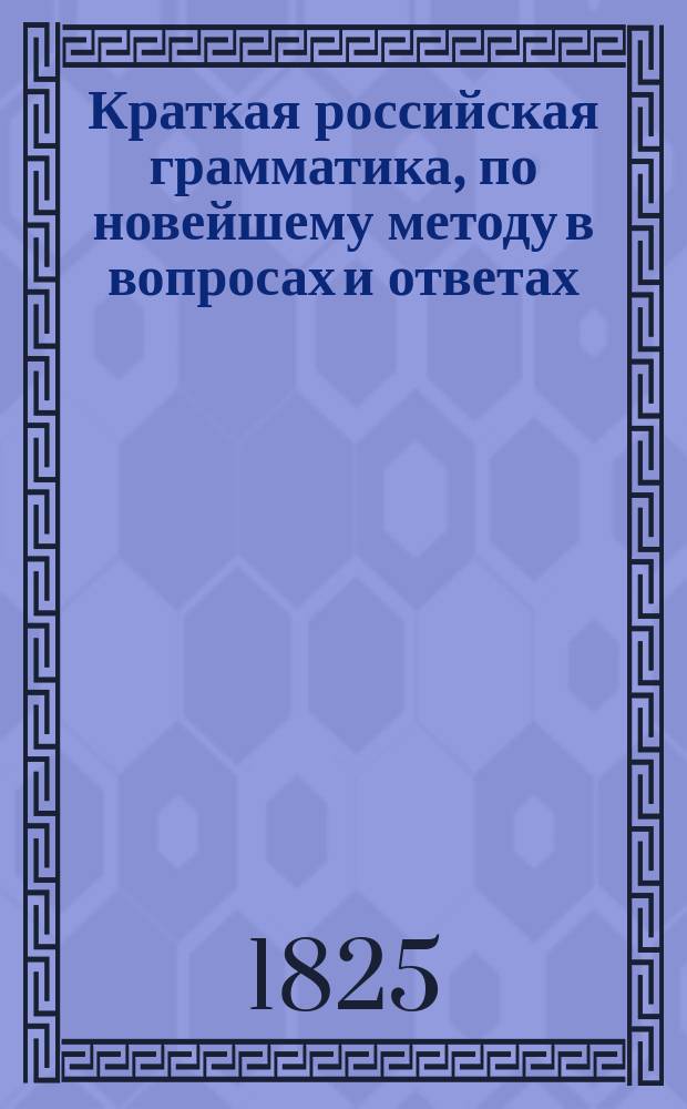 Краткая российская грамматика, по новейшему методу в вопросах и ответах : Издана к легчайшему обучению малолетнего юношества, с присовокуплением краткой поэзии