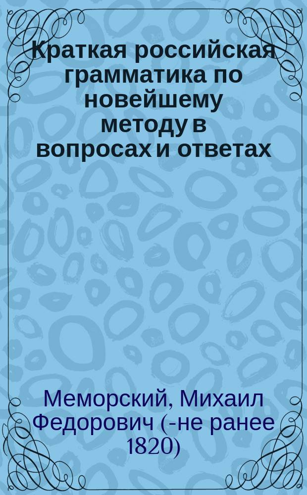 Краткая российская грамматика по новейшему методу в вопросах и ответах : Издана к легчайшему обучению малолетнего юношества, с присовокуплением краткой поэзии