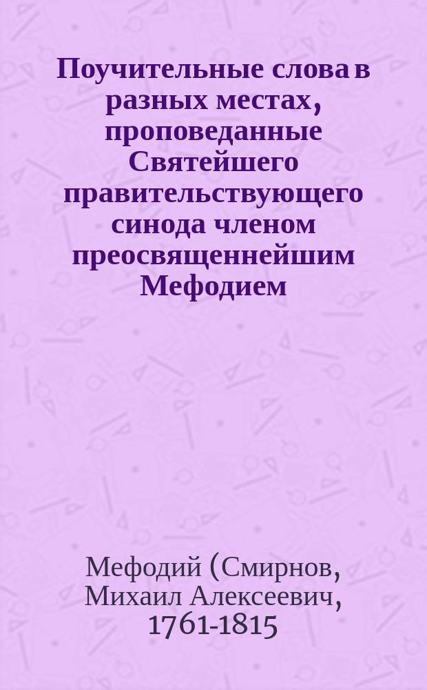 Поучительные слова в разных местах, проповеданные Святейшего правительствующего синода членом преосвященнейшим Мефодием, архиепископом Тверским и Кашинским, и разных орденов кавалером : С присовокуплением описания жизни и собранных слов после кончины его