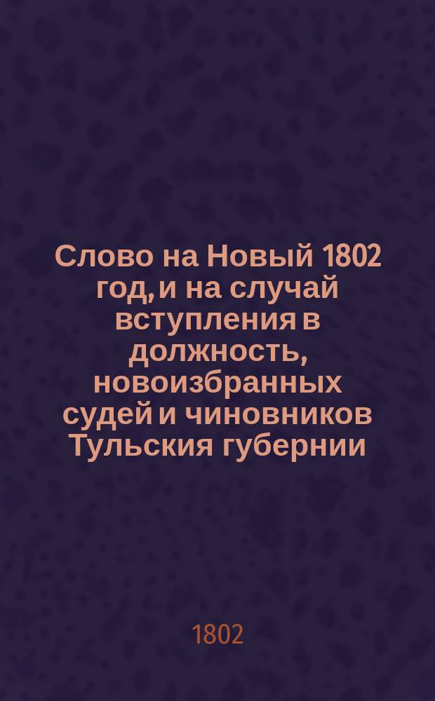 Слово на Новый 1802 год, и на случай вступления в должность, новоизбранных судей и чиновников Тульския губернии,