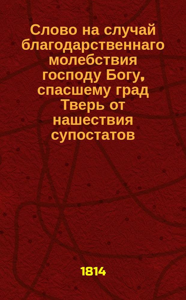 Слово на случай благодарственнаго молебствия господу Богу, спасшему град Тверь от нашествия супостатов,