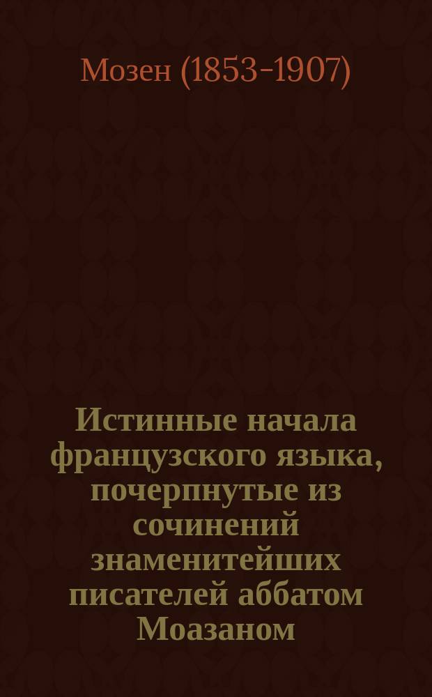 [Истинные начала французского языка, почерпнутые из сочинений знаменитейших писателей аббатом Моазаном, с французского же на российский язык переведенные титулярным советником и учителем при Императорском Московском университете Иваном Гильфердингом] = [Vrais principes de la langue française, extraits des meilleurs auteurs