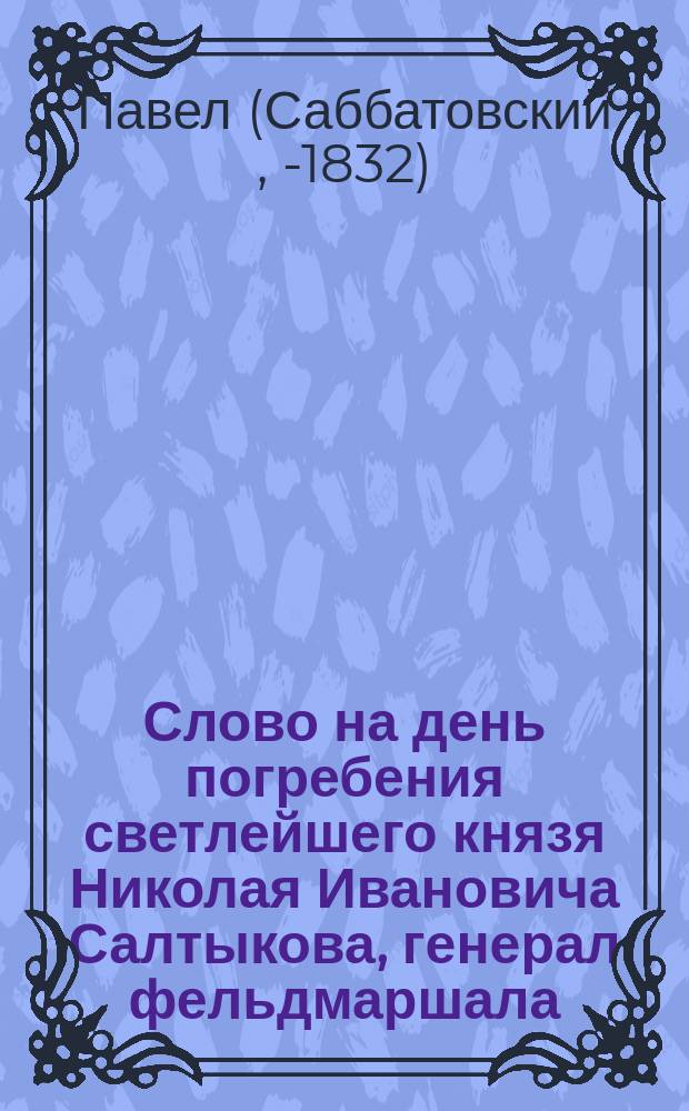 Слово на день погребения светлейшего князя Николая Ивановича Салтыкова, генерал фельдмаршала, сенатора, председательствовавшего в Государственном совете и Комитете министров; орденов Св. апостола Андрея Первозванного, св. Александра Невского, св. Владимира I-й степени, большого Креста, св. Анны I-го класса, св. Иоанна Иерусалимского большого креста и разных иностранных орденов кавалера июня 1-го дня 1816 года совершившегося, сочиненное Смоленского второклассного училищного Аврамиева монастыря архимандритом, Смоленской семинарии ректором Павлом...